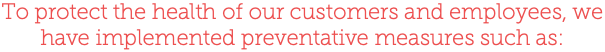 To protect the health of our customers and employees, we have implemented preventative measures such as: