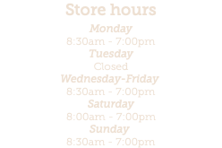 Store hours Monday 8:30am - 7:00pm  Tuesday  Closed Wednesday-Friday  8:30am - 7:00pm Saturday 8:00am - 7:00pm Sunday  8:30am - 7:00pm