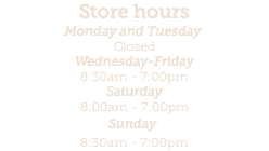 Store hours Monday and Tuesday  Closed Wednesday-Friday 8:30am - 7:00pm Saturday 8:00am - 7:00pm Sunday  8:30am - 7:00pm