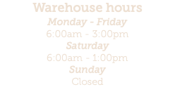 Warehouse hours Monday - Friday 6:00am - 3:00pm Saturday 6:00am - 1:00pm Sunday Closed